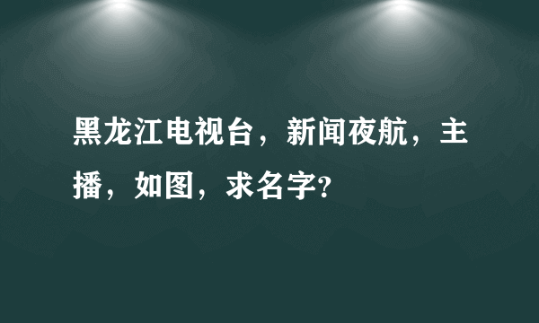 黑龙江电视台，新闻夜航，主播，如图，求名字？