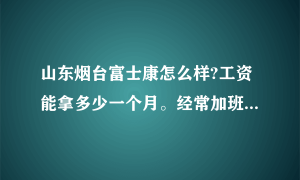 山东烟台富士康怎么样?工资能拿多少一个月。经常加班吗?上班时间是几点？