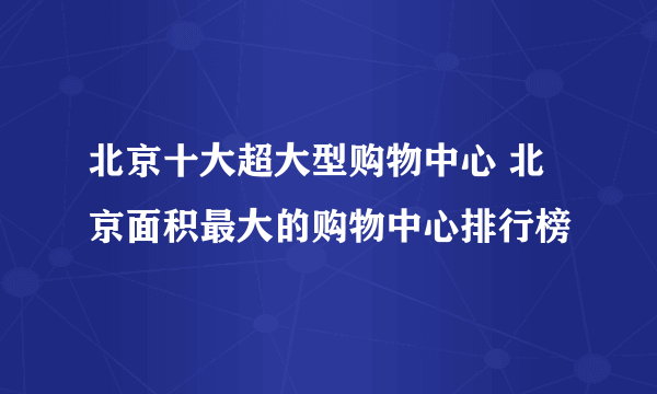 北京十大超大型购物中心 北京面积最大的购物中心排行榜