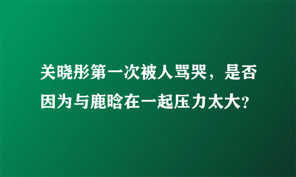 关晓彤第一次被人骂哭，是否因为与鹿晗在一起压力太大？