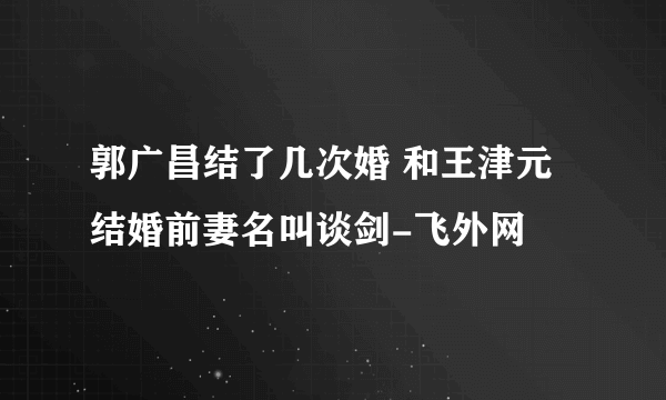 郭广昌结了几次婚 和王津元结婚前妻名叫谈剑-飞外网