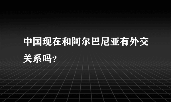 中国现在和阿尔巴尼亚有外交关系吗？