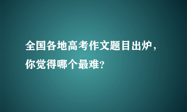 全国各地高考作文题目出炉，你觉得哪个最难？