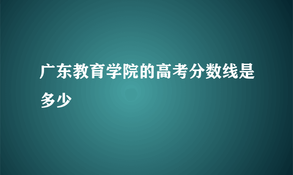 广东教育学院的高考分数线是多少