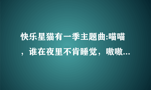 快乐星猫有一季主题曲:喵喵，谁在夜里不肯睡觉，嗷嗷，想我早睡早起身体好，笑笑噢跳跳，和我在一起没有