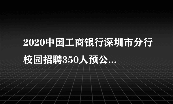 2020中国工商银行深圳市分行校园招聘350人预公告(广东站)