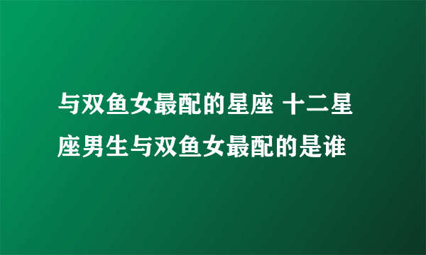 与双鱼女最配的星座 十二星座男生与双鱼女最配的是谁