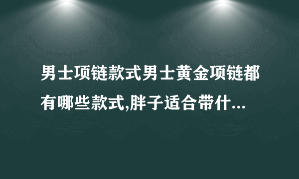 男士项链款式男士黄金项链都有哪些款式,胖子适合带什么样的?