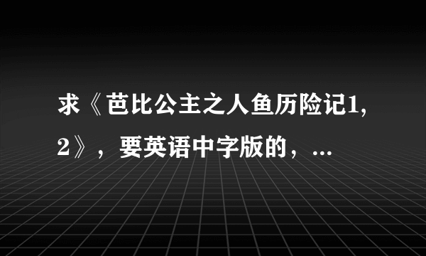 求《芭比公主之人鱼历险记1,2》，要英语中字版的，国语的就算了。谢谢~