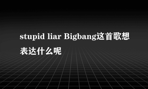 stupid liar Bigbang这首歌想表达什么呢