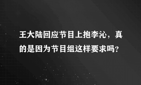 王大陆回应节目上抱李沁，真的是因为节目组这样要求吗？