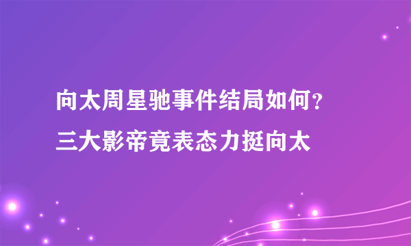 向太周星驰事件结局如何？ 三大影帝竟表态力挺向太