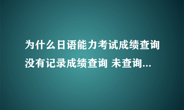 为什么日语能力考试成绩查询没有记录成绩查询 未查询到成绩记录，可能原因如下：