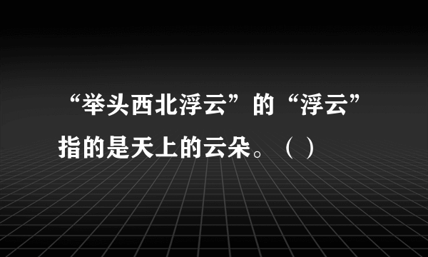 “举头西北浮云”的“浮云”指的是天上的云朵。（）