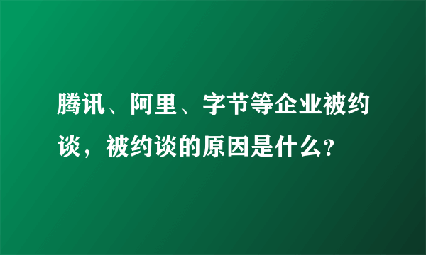 腾讯、阿里、字节等企业被约谈，被约谈的原因是什么？