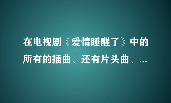 在电视剧《爱情睡醒了》中的所有的插曲、还有片头曲、片尾曲？