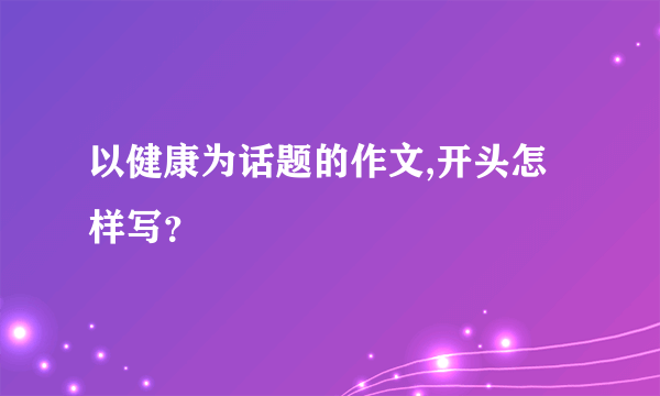 以健康为话题的作文,开头怎样写？