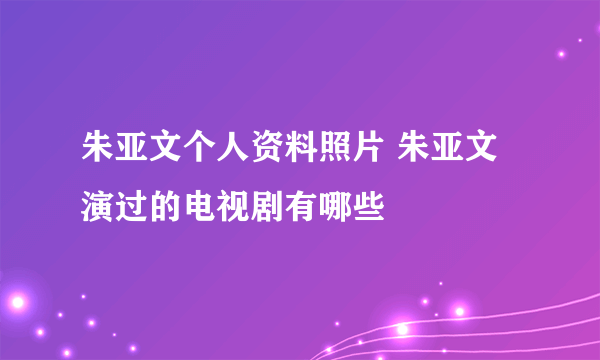 朱亚文个人资料照片 朱亚文演过的电视剧有哪些