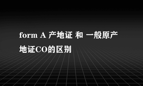 form A 产地证 和 一般原产地证CO的区别