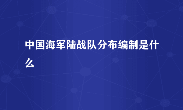 中国海军陆战队分布编制是什么