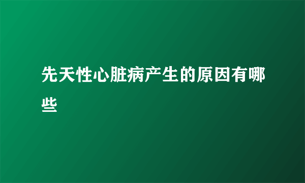 先天性心脏病产生的原因有哪些