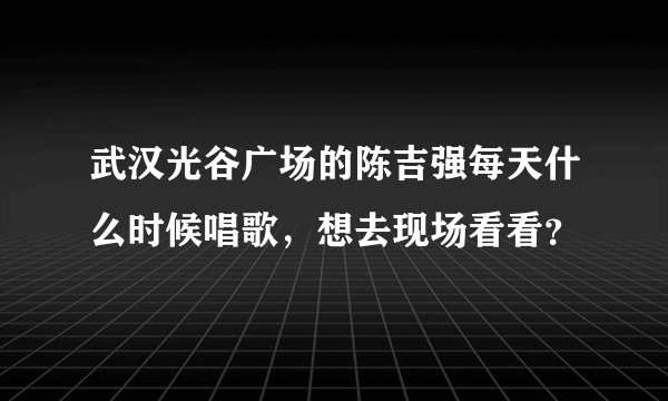 武汉光谷广场的陈吉强每天什么时候唱歌，想去现场看看？