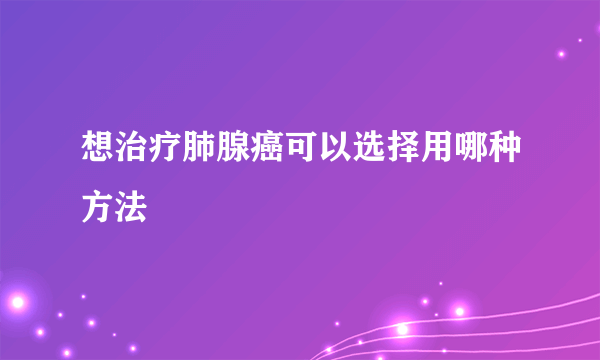 想治疗肺腺癌可以选择用哪种方法