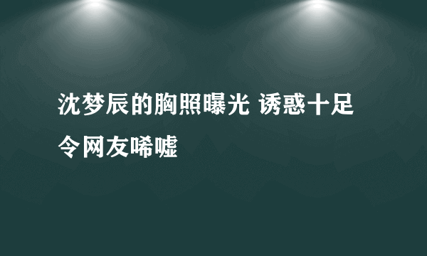 沈梦辰的胸照曝光 诱惑十足令网友唏嘘