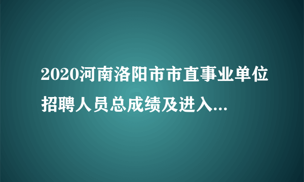 2020河南洛阳市市直事业单位招聘人员总成绩及进入体检名单公示