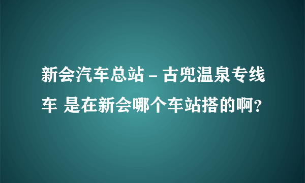 新会汽车总站－古兜温泉专线车 是在新会哪个车站搭的啊？