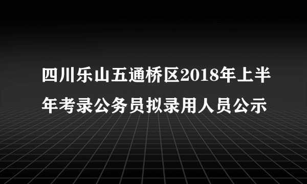 四川乐山五通桥区2018年上半年考录公务员拟录用人员公示