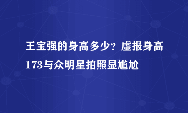 王宝强的身高多少？虚报身高173与众明星拍照显尴尬