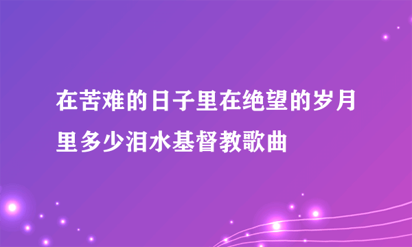 在苦难的日子里在绝望的岁月里多少泪水基督教歌曲