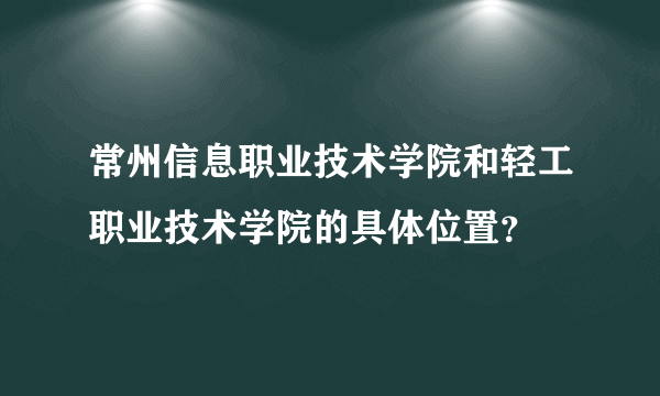 常州信息职业技术学院和轻工职业技术学院的具体位置？