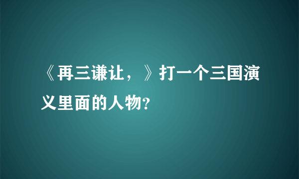 《再三谦让，》打一个三国演义里面的人物？