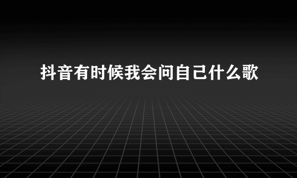 抖音有时候我会问自己什么歌