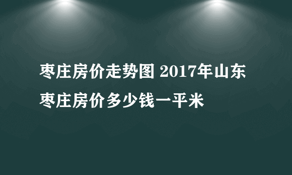 枣庄房价走势图 2017年山东枣庄房价多少钱一平米