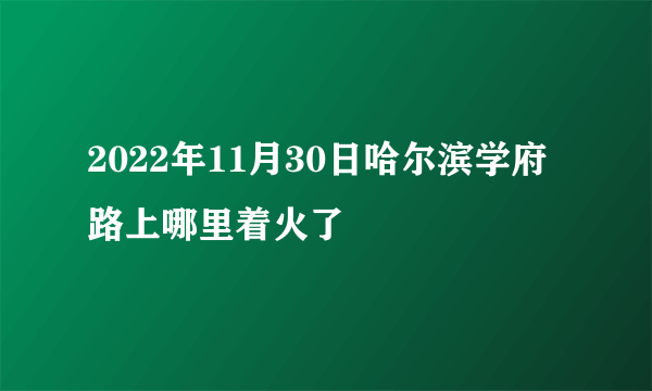 2022年11月30日哈尔滨学府路上哪里着火了