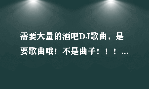 需要大量的酒吧DJ歌曲，是要歌曲哦！不是曲子！！！好听的。