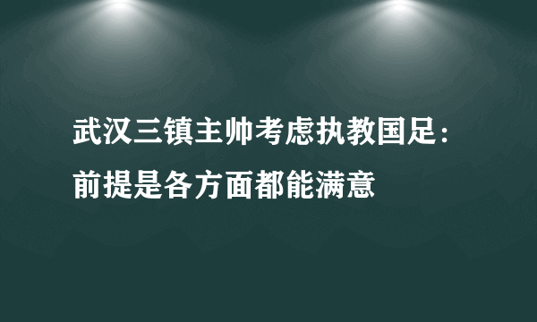 武汉三镇主帅考虑执教国足：前提是各方面都能满意