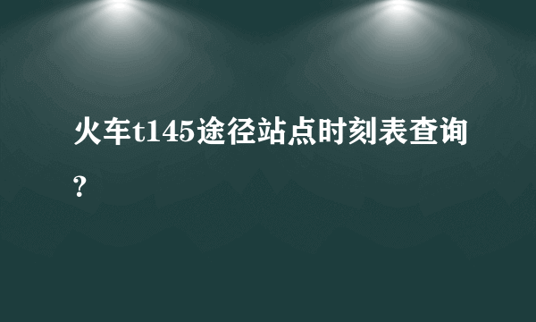 火车t145途径站点时刻表查询？