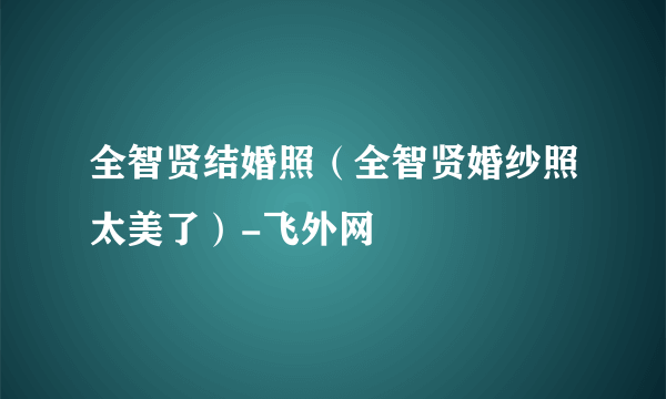 全智贤结婚照（全智贤婚纱照太美了）-飞外网