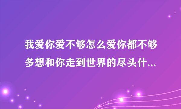 我爱你爱不够怎么爱你都不够多想和你走到世界的尽头什么歌名求答案