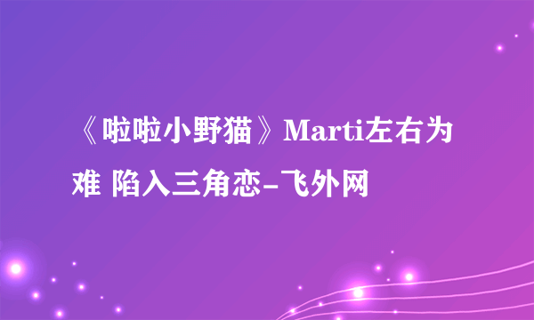 《啦啦小野猫》Marti左右为难 陷入三角恋-飞外网