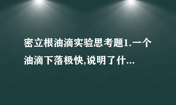 密立根油滴实验思考题1.一个油滴下落极快,说明了什么?若平衡电压太小,又说明了什么?2.为了减小测量误差,要求油滴不要下