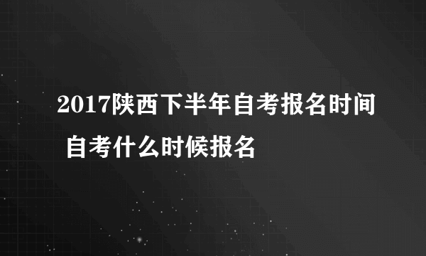 2017陕西下半年自考报名时间 自考什么时候报名