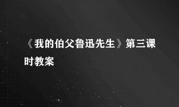 《我的伯父鲁迅先生》第三课时教案