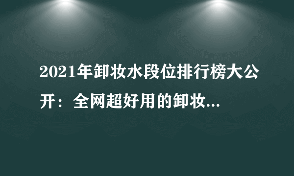 2021年卸妆水段位排行榜大公开：全网超好用的卸妆水清单|这几款卸妆水堪称“毛孔清道夫”，卸不干净、闷痘的终极克星！