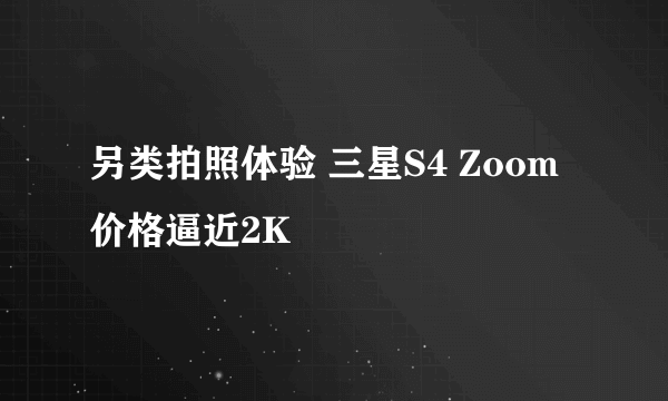 另类拍照体验 三星S4 Zoom价格逼近2K