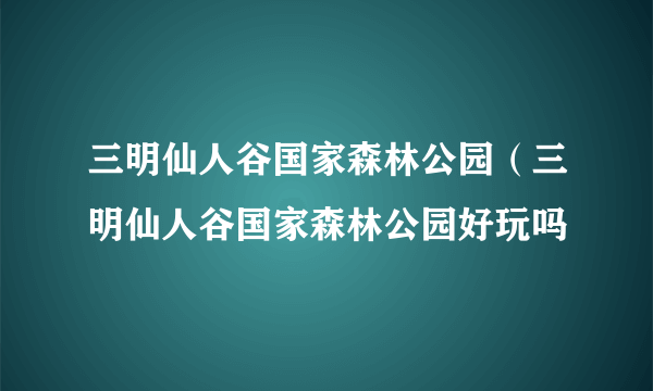 三明仙人谷国家森林公园（三明仙人谷国家森林公园好玩吗